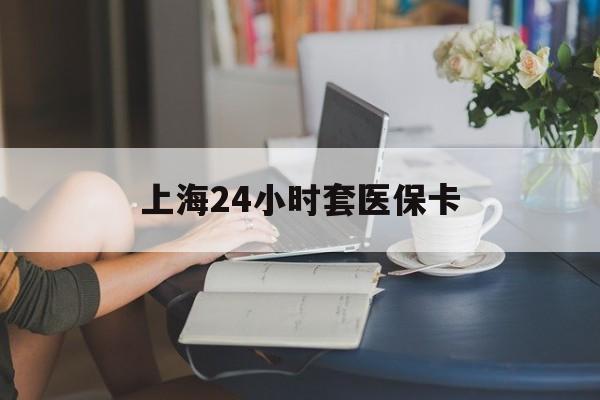 朝阳上海24小时套医保卡(上海套医保卡一般几个点)
