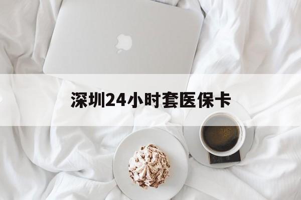 朝阳深圳24小时套医保卡(深圳医保套现有电话联系)